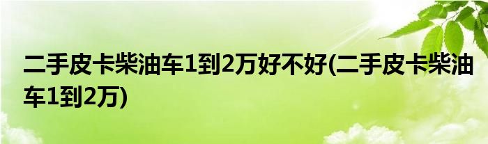 二手皮卡柴油车1到2万好不好(二手皮卡柴油车1到2万)