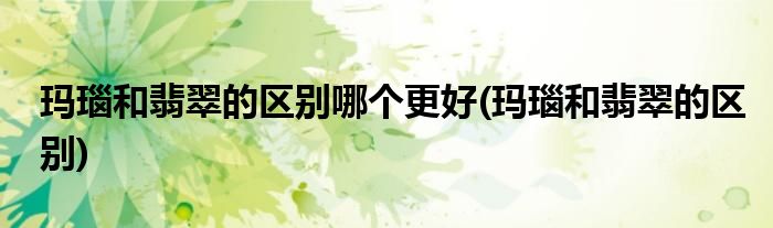 玛瑙和翡翠的区别哪个更好(玛瑙和翡翠的区别)