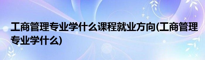 工商管理专业学什么课程就业方向(工商管理专业学什么)