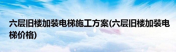 六层旧楼加装电梯施工方案(六层旧楼加装电梯价格)