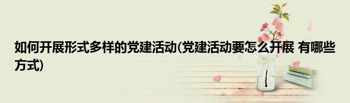 如何开展形式多样的党建活动(党建活动要怎么开展 有哪些方式)