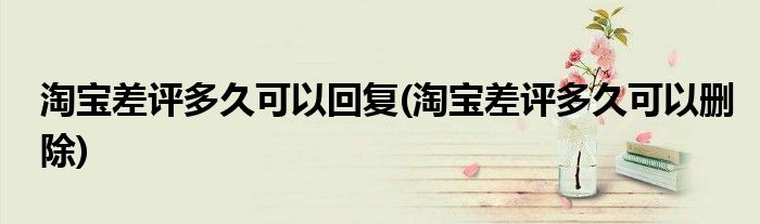 淘宝差评多久可以回复(淘宝差评多久可以删除)