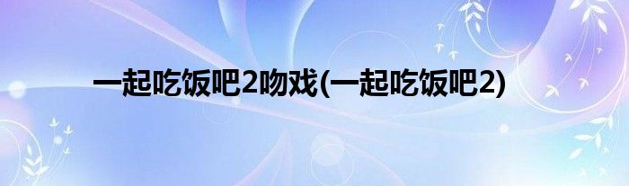 一起吃饭吧2吻戏(一起吃饭吧2)