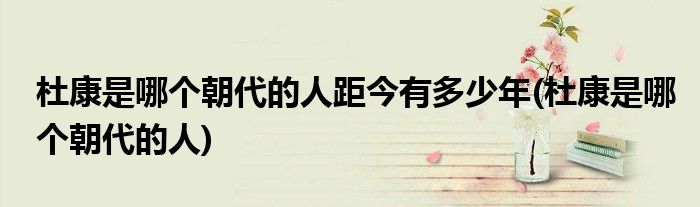 杜康是哪个朝代的人距今有多少年(杜康是哪个朝代的人)