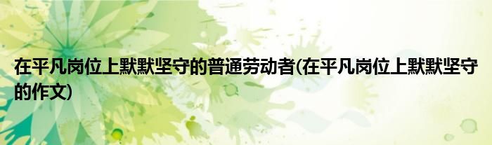 在平凡岗位上默默坚守的普通劳动者(在平凡岗位上默默坚守的作文)
