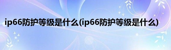 ip66防护等级是什么(ip66防护等级是什么)