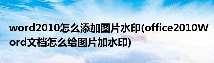 word2010怎么添加图片水印(office2010Word文档怎么给图片加水印)