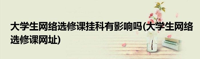 大学生网络选修课挂科有影响吗(大学生网络选修课网址)