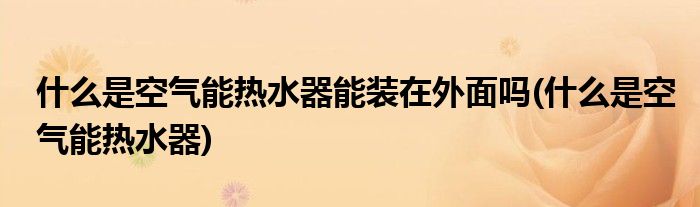 什么是空气能热水器能装在外面吗(什么是空气能热水器)