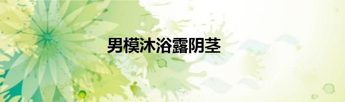 男模沐浴露阴茎