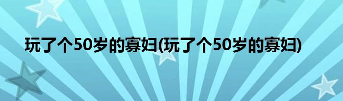 玩了个50岁的寡妇(玩了个50岁的寡妇)