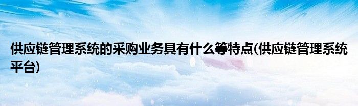 供应链管理系统的采购业务具有什么等特点(供应链管理系统平台)