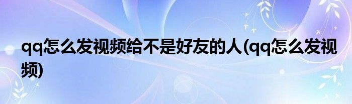 qq怎么发视频给不是好友的人(qq怎么发视频)