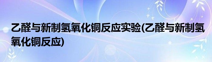 乙醛与新制氢氧化铜反应实验(乙醛与新制氢氧化铜反应)