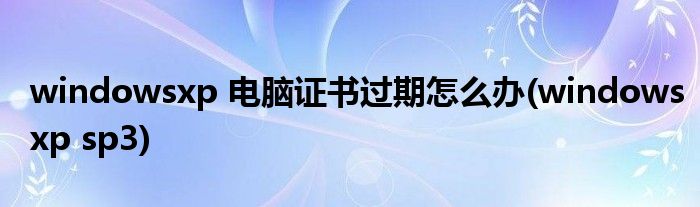 windowsxp 电脑证书过期怎么办(windowsxp sp3)