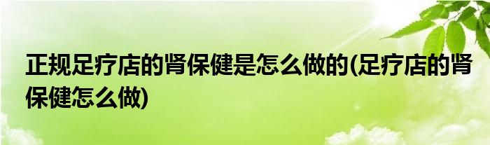 正规足疗店的肾保健是怎么做的(足疗店的肾保健怎么做)