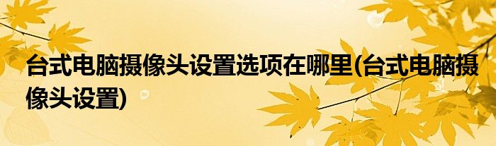 台式电脑摄像头设置选项在哪里(台式电脑摄像头设置)
