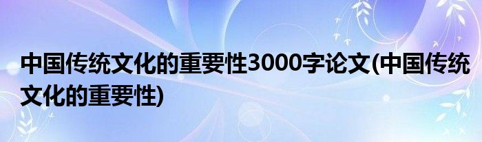 中国传统文化的重要性3000字论文(中国传统文化的重要性)