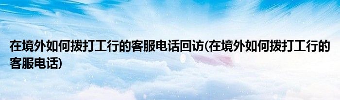 在境外如何拨打工行的客服电话回访(在境外如何拨打工行的客服电话)