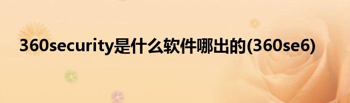 360security是什么软件哪出的(360se6)