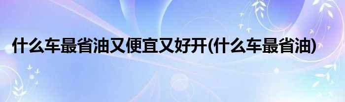 什么车最省油又便宜又好开(什么车最省油)