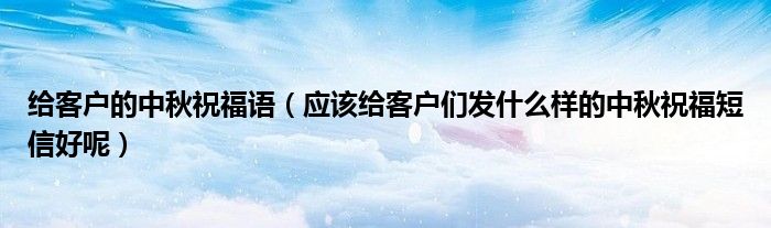给客户的中秋祝福语（应该给客户们发什么样的中秋祝福短信好呢）