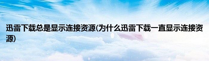 迅雷下载总是显示连接资源(为什么迅雷下载一直显示连接资源)