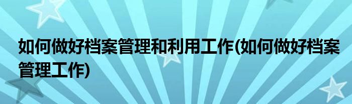 如何做好档案管理和利用工作(如何做好档案管理工作)