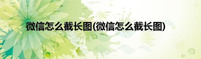 微信怎么截长图(微信怎么截长图)