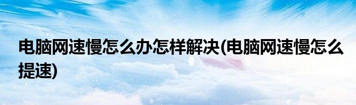 电脑网速慢怎么办怎样解决(电脑网速慢怎么提速)