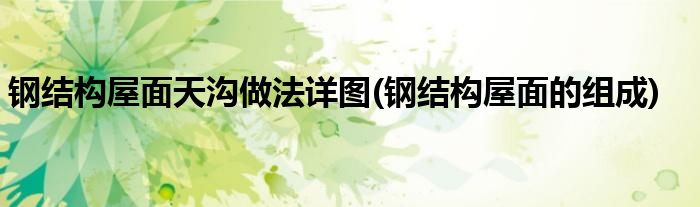 钢结构屋面天沟做法详图(钢结构屋面的组成)