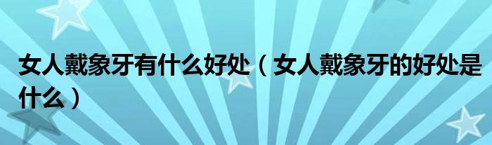 女人戴象牙有什么好处（女人戴象牙的好处是什么）