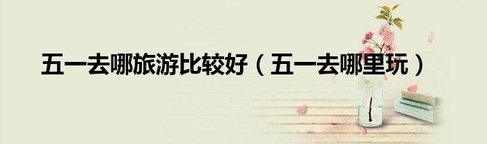 五一去哪旅游比较好（五一去哪里玩）