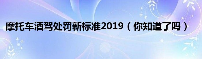 摩托车酒驾处罚新标准2019（你知道了吗）