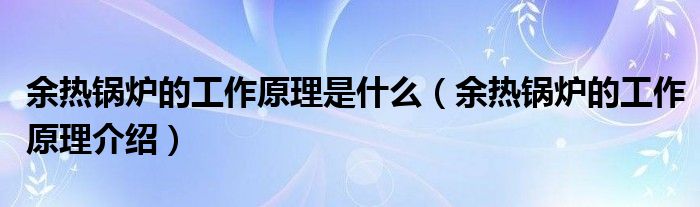 余热锅炉的工作原理是什么（余热锅炉的工作原理介绍）