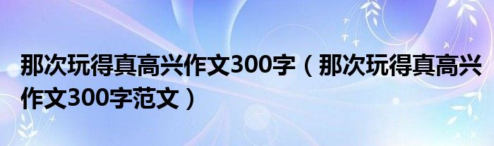 那次玩得真高兴作文300字（那次玩得真高兴作文300字范文）