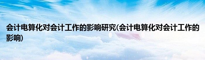 会计电算化对会计工作的影响研究(会计电算化对会计工作的影响)