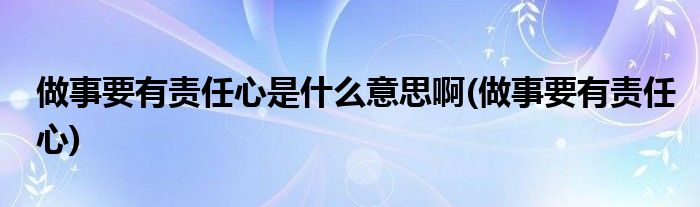 做事要有责任心是什么意思啊(做事要有责任心)
