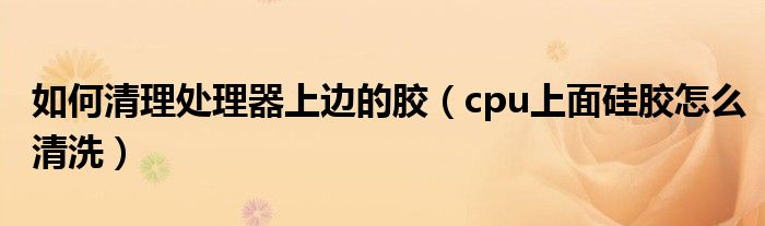 如何清理处理器上边的胶（cpu上面硅胶怎么清洗）