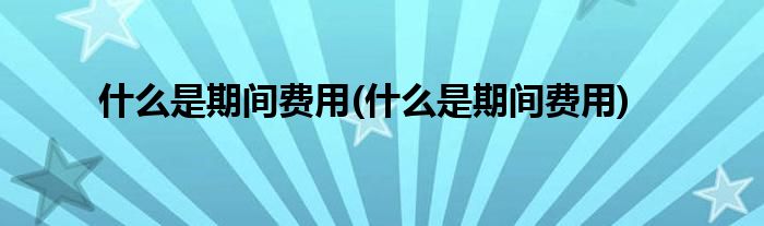 什么是期间费用(什么是期间费用)