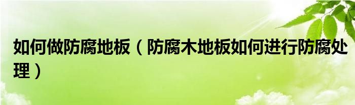 如何做防腐地板（防腐木地板如何进行防腐处理）