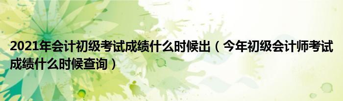 2021年会计初级考试成绩什么时候出（今年初级会计师考试成绩什么时候查询）