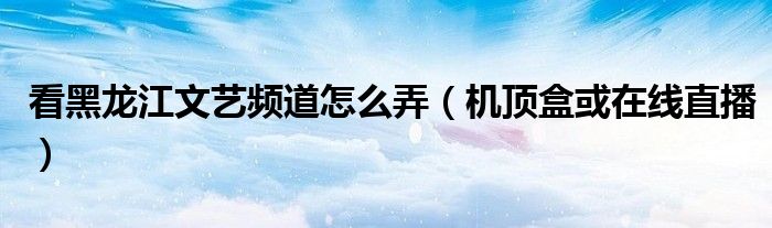 看黑龙江文艺频道怎么弄（机顶盒或在线直播）