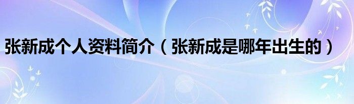 张新成个人资料简介（张新成是哪年出生的）