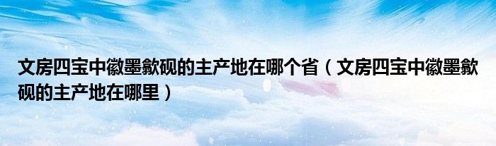 文房四宝中徽墨歙砚的主产地在哪个省（文房四宝中徽墨歙砚的主产地在哪里）