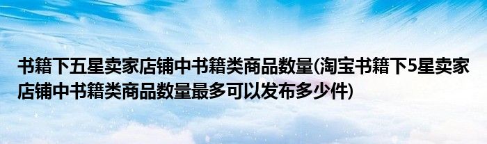 书籍下五星卖家店铺中书籍类商品数量(淘宝书籍下5星卖家店铺中书籍类商品数量最多可以发布多少件)