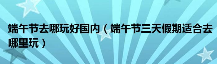 端午节去哪玩好国内（端午节三天假期适合去哪里玩）