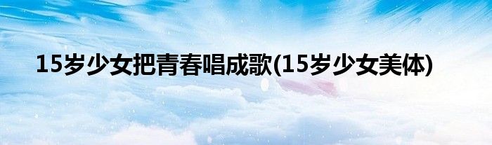15岁少女把青春唱成歌(15岁少女美体)