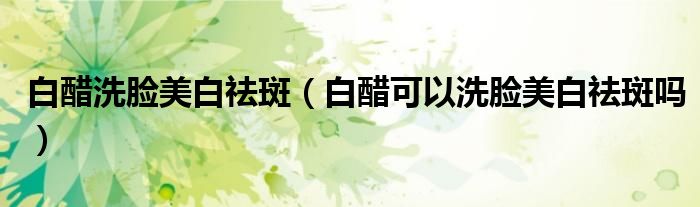 白醋洗脸美白祛斑（白醋可以洗脸美白祛斑吗）