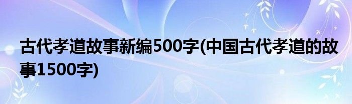 古代孝道故事新编500字(中国古代孝道的故事1500字)